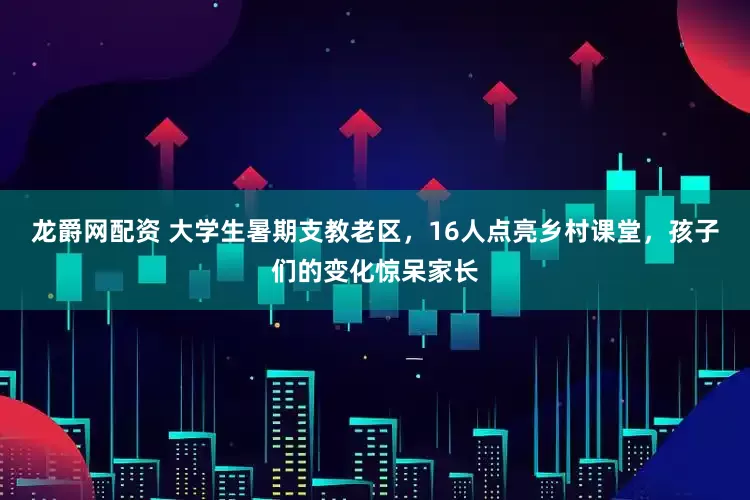 龙爵网配资 大学生暑期支教老区，16人点亮乡村课堂，孩子们的变化惊呆家长