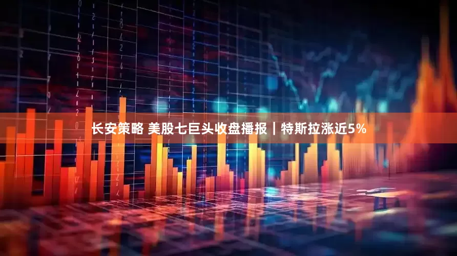 长安策略 美股七巨头收盘播报｜特斯拉涨近5%