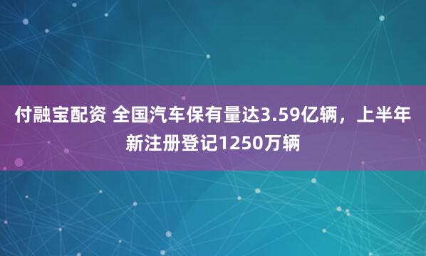 付融宝配资 全国汽车保有量达3.59亿辆，上半年新注册登记1250万辆