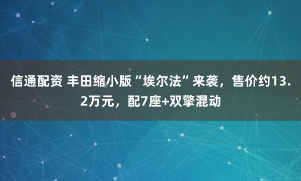 信通配资 丰田缩小版“埃尔法”来袭，售价约13.2万元，配7座+双擎混动