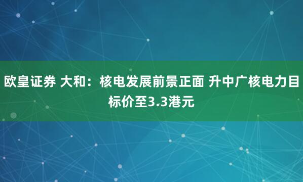 欧皇证券 大和：核电发展前景正面 升中广核电力目标价至3.3港元