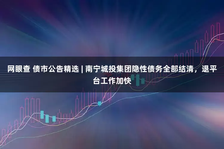 网眼查 债市公告精选 | 南宁城投集团隐性债务全部结清，退平台工作加快