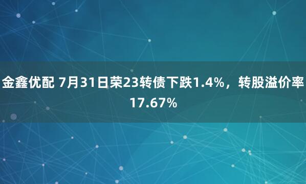 金鑫优配 7月31日荣23转债下跌1.4%，转股溢价率17.67%