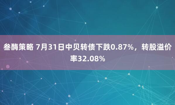 叁酶策略 7月31日中贝转债下跌0.87%，转股溢价率32.08%
