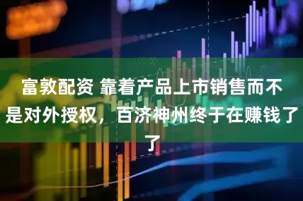 富敦配资 靠着产品上市销售而不是对外授权，百济神州终于在赚钱了