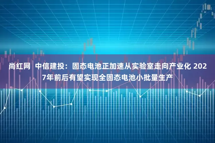 尚红网  中信建投：固态电池正加速从实验室走向产业化 2027年前后有望实现全固态电池小批量生产