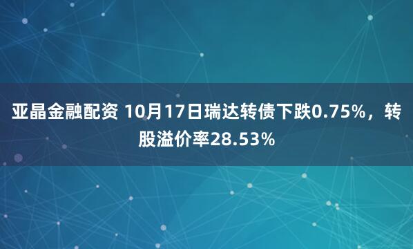亚晶金融配资 10月17日瑞达转债下跌0.75%，转股溢价率28.53%