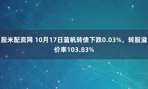股米配资网 10月17日蓝帆转债下跌0.03%，转股溢价率103.83%