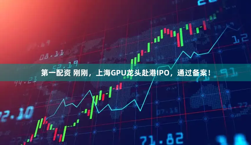 第一配资 刚刚，上海GPU龙头赴港IPO，通过备案！