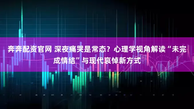 奔奔配资官网 深夜痛哭是常态？心理学视角解读“未完成情结”与现代哀悼新方式